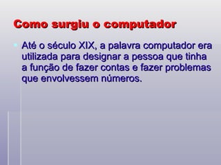 Como surgiu o computador Até o século XIX, a palavra computador era utilizada para designar a pessoa que tinha a função de fazer contas e fazer problemas que envolvessem números.  