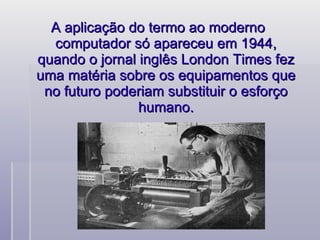 A aplicação do termo ao moderno  computador só apareceu em 1944, quando o jornal inglês London Times fez uma matéria sobre os equipamentos que no futuro poderiam substituir o esforço humano. 