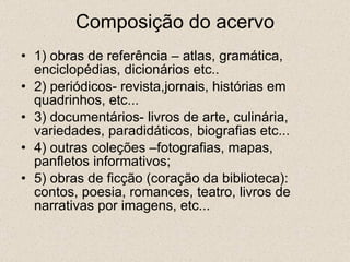 Composição do acervo 1) obras de referência – atlas, gramática, enciclopédias, dicionários etc.. 2) periódicos- revista,jornais, histórias em quadrinhos, etc... 3) documentários- livros de arte, culinária, variedades, paradidáticos, biografias etc... 4) outras coleções –fotografias, mapas, panfletos informativos; 5) obras de ficção (coração da biblioteca): contos, poesia, romances, teatro, livros de narrativas por imagens, etc... 