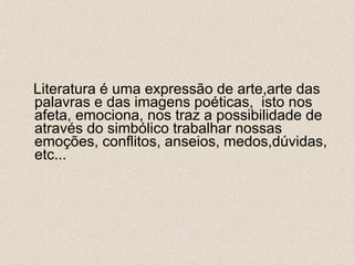 Literatura é uma expressão de arte,arte das palavras e das imagens poéticas,  isto nos afeta, emociona, nos traz a possibilidade de através do simbólico trabalhar nossas emoções, conflitos, anseios, medos,dúvidas, etc... 