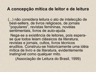 A concepção mítica de leitor e de leitura (...) não considera leitura o ato de intelecção de best-sellers, de livros religiosos, de jornais “populares”, revistas femininas, novelas sentimentais, livros de auto-ajuda.    Nega-se a existência de leitores, pois espera-se que todos leiam clássicos da literatura, revistas e jornais, cultos, livros técnicos eruditos. Construiu-se historicamente uma idéia mítica de livro e de literatura, evidentemente inatingível como qualquer mito.  (Associação de Leitura do Brasil, 1999) 