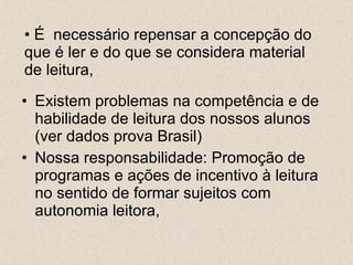 É  necessário repensar a concepção do que é ler e do que se considera material de leitura, Existem problemas na competência e de habilidade de leitura dos nossos alunos (ver dados prova Brasil) Nossa responsabilidade: Promoção de programas e ações de incentivo à leitura no sentido de formar sujeitos com autonomia leitora, 