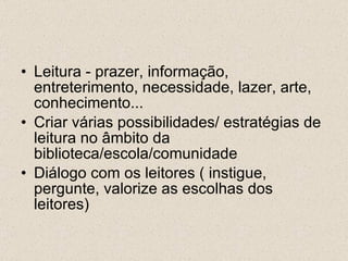 Leitura - prazer, informação, entreterimento, necessidade, lazer, arte, conhecimento... Criar várias possibilidades/ estratégias de leitura no âmbito da biblioteca/escola/comunidade Diálogo com os leitores ( instigue, pergunte, valorize as escolhas dos leitores) 
