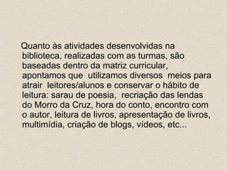 Quanto às atividades desenvolvidas na biblioteca, realizadas com as turmas, são baseadas dentro da matriz curricular, apontamos que  utilizamos diversos  meios para atrair  leitores/alunos e conservar o hábito de leitura: sarau de poesia,  recriação das lendas do Morro da Cruz, hora do conto, encontro com o autor, leitura de livros, apresentação de livros, multimídia, criação de blogs, vídeos, etc... 