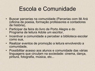 Escola e Comunidade Buscar parcerias na comunidade (Parcerias com Ilê Ará (oficina de poesia, formação professores e contadores de história), Participar da feira do livro de Porto Alegre e do Programa de leitura Adote um escritor, Incentivar a comunidade a perceber a biblioteca escolar como sua,  Realizar eventos de promoção a leitura envolvendo a comunidade, Possibilitar acesso aos alunos e comunidade das várias linguagens que circulam na sociedade: cinema, dança, pintura, fotografia, música, etc... 