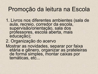 Promoção da leitura na Escola 1. Livros nos diferentes ambientes (sala de aula, recreio, corredor da escola, supervisão/orientação, sala dos professores, escola aberta, mais educação); 2. Organização do acervo Mostrar as novidades, separar por faixa etária e gênero, organizar as prateleiras de forma simples, montar caixas por temáticas, etc... 