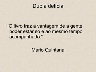 Dupla delícia “  O livro traz a vantagem de a gente poder estar só e ao mesmo tempo acompanhado.” Mario Quintana 