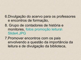 6.Divulgação do acervo para os professores e encontros de formação, 8. Grupo de contadores de história e monitores,  fotos promoção leitura\ Slide4.JPG 7.Promover encontros com os pais envolvendo a questão da importância da leitura e de divulgação da biblioteca, 