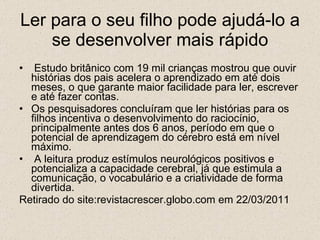 Ler para o seu filho pode ajudá-lo a se desenvolver mais rápido Estudo britânico com 19 mil crianças mostrou que ouvir histórias dos pais acelera o aprendizado em até dois meses, o que garante maior facilidade para ler, escrever e até fazer contas.  Os pesquisadores concluíram que ler histórias para os filhos incentiva o desenvolvimento do raciocínio, principalmente antes dos 6 anos, período em que o potencial de aprendizagem do cérebro está em nível máximo. A leitura produz estímulos neurológicos positivos e potencializa a capacidade cerebral, já que estimula a comunicação, o vocabulário e a criatividade de forma divertida. Retirado do site:revistacrescer.globo.com em 22/03/2011 