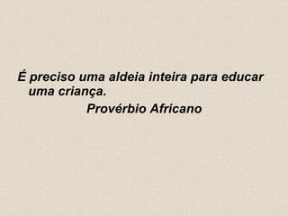 É preciso uma aldeia inteira para educar uma criança.  Provérbio Africano 