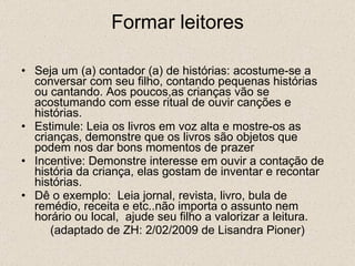 Formar leitores Seja um (a) contador (a) de histórias: acostume-se a conversar com seu filho, contando pequenas histórias ou cantando. Aos poucos,as crianças vão se acostumando com esse ritual de ouvir canções e histórias. Estimule: Leia os livros em voz alta e mostre-os as crianças, demonstre que os livros são objetos que podem nos dar bons momentos de prazer Incentive: Demonstre interesse em ouvir a contação de história da criança, elas gostam de inventar e recontar histórias. Dê o exemplo:  Leia jornal, revista, livro, bula de remédio, receita e etc..não importa o assunto nem horário ou local,  ajude seu filho a valorizar a leitura. (adaptado de ZH: 2/02/2009 de Lisandra Pioner) 