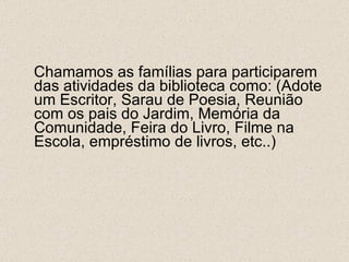 Chamamos as famílias para participarem das atividades da biblioteca como: (Adote um Escritor, Sarau de Poesia, Reunião com os pais do Jardim, Memória da Comunidade, Feira do Livro, Filme na Escola, empréstimo de livros, etc..) 