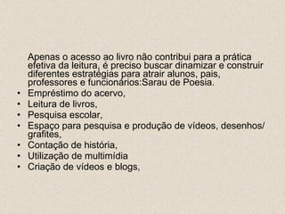 Apenas o acesso ao livro não contribui para a prática efetiva da leitura, é preciso buscar dinamizar e construir diferentes estratégias para atrair alunos, pais, professores e funcionários:Sarau de Poesia. Empréstimo do acervo, Leitura de livros, Pesquisa escolar, Espaço para pesquisa e produção de vídeos, desenhos/grafites, Contação de história, Utilização de multimídia Criação de vídeos e blogs, 