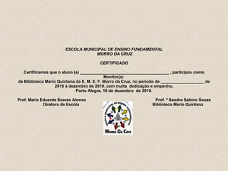 ESCOLA MUNICIPAL DE ENSINO FUNDAMENTAL  MORRO DA CRUZ   CERTIFICADO   Certificamos que o aluno (a) _______________________________________ , participou como Monitor(a)  da Biblioteca Mario Quintana da E. M. E. F. Morro da Cruz, no período de ___________________ de 2010 à dezembro de 2010, com muita  dedicação e empenho. Porto Alegre, 16 de dezembro  de 2010.   Prof. Maria Eduarda Soares Alonso  Prof. ª Sandra Sabino Souza   Diretora da Escola   Biblioteca Mario Quintana     