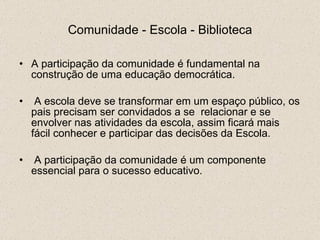 Comunidade - Escola - Biblioteca A participação da comunidade é fundamental na construção de uma educação democrática. A escola deve se transformar em um espaço público, os pais precisam ser convidados a se  relacionar e se envolver nas atividades da escola, assim ficará mais fácil conhecer e participar das decisões da Escola. A participação da comunidade é um componente essencial para o sucesso educativo. 