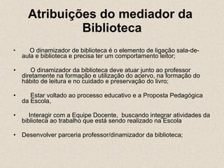 Atribuições do mediador da  Biblioteca       O dinamizador de biblioteca é o elemento de ligação sala-de-aula e biblioteca e precisa ter um comportamento leitor;       O dinamizador da biblioteca deve atuar junto ao professor diretamente na formação e utilização do acervo, na formação do hábito de leitura e no cuidado e preservação do livro;       Estar voltado ao processo educativo e a Proposta Pedagógica da Escola,      Interagir com a Equipe Docente,  buscando integrar atividades da biblioteca ao trabalho que está sendo realizado na Escola Desenvolver parceria professor/dinamizador da biblioteca; 