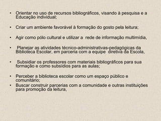 Orientar no uso de recursos bibliográficos, visando à pesquisa e a Educação individual; Criar um ambiente favorável à formação do gosto pela leitura; Agir como pólo cultural e utilizar a  rede de informação multimídia,   Planejar as atividades técnico-administrativas-pedagógicas da Biblioteca Escolar, em parceria com a equipe  diretiva da Escola,  Subsidiar os professores com materiais bibliográficos para sua formação e como subsídios para as aulas; Perceber a biblioteca escolar como um espaço público e comunitário; Buscar construir parcerias com a comunidade e outras instituições para promoção da leitura, 