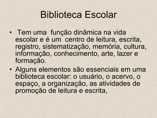 Biblioteca Escolar Tem uma  função dinâmica na vida escolar e é um  centro de leitura, escrita, registro, sistematização, memória, cultura, informação, conhecimento, arte, lazer e formação. Alguns elementos são essenciais em uma biblioteca escolar: o usuário, o acervo, o espaço, a organização, as atividades de promoção de leitura e escrita, 