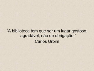 “ A biblioteca tem que ser um lugar gostoso, agradável, não de obrigação.”  Carlos Urbim 