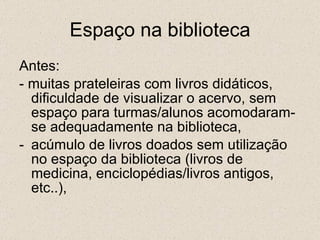 Espaço na biblioteca Antes: - muitas prateleiras com livros didáticos, dificuldade de visualizar o acervo, sem espaço para turmas/alunos acomodaram-se adequadamente na biblioteca, acúmulo de livros doados sem utilização no espaço da biblioteca (livros de medicina, enciclopédias/livros antigos, etc..), 