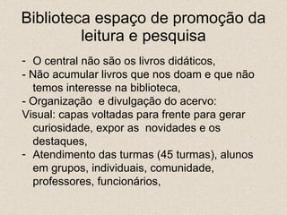 Biblioteca espaço de promoção da leitura e pesquisa O central não são os livros didáticos, - Não acumular livros que nos doam e que não temos interesse na biblioteca, - Organização  e divulgação do acervo: Visual: capas voltadas para frente para gerar curiosidade, expor as  novidades e os destaques, Atendimento das turmas (45 turmas), alunos em grupos, individuais, comunidade, professores, funcionários, 