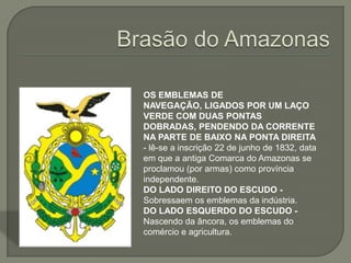 OS EMBLEMAS DE
NAVEGAÇÃO, LIGADOS POR UM LAÇO
VERDE COM DUAS PONTAS
DOBRADAS, PENDENDO DA CORRENTE
NA PARTE DE BAIXO NA PONTA DIREITA
- lê-se a inscrição 22 de junho de 1832, data
em que a antiga Comarca do Amazonas se
proclamou (por armas) como província
independente.
DO LADO DIREITO DO ESCUDO -
Sobressaem os emblemas da indústria.
DO LADO ESQUERDO DO ESCUDO -
Nascendo da âncora, os emblemas do
comércio e agricultura.
 