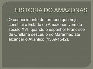 O conhecimento do território que hoje
constitui o Estado do Amazonas vem do
século XVI, quando o espanhol Francisco
de Orellana desceu o rio Maranhão até
alcançar o Atlântico (1539-1542).
 