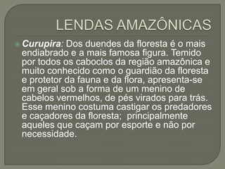  Curupira: Dos duendes da floresta é o mais
 endiabrado e a mais famosa figura. Temido
 por todos os caboclos da região amazônica e
 muito conhecido como o guardião da floresta
 e protetor da fauna e da flora, apresenta-se
 em geral sob a forma de um menino de
 cabelos vermelhos, de pés virados para trás.
 Esse menino costuma castigar os predadores
 e caçadores da floresta; principalmente
 aqueles que caçam por esporte e não por
 necessidade.
 