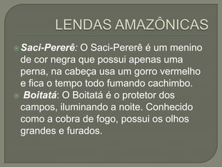  Saci-Pererê: O Saci-Pererê é um menino
 de cor negra que possui apenas uma
 perna, na cabeça usa um gorro vermelho
 e fica o tempo todo fumando cachimbo.
 Boitatá: O Boitatá é o protetor dos
 campos, iluminando a noite. Conhecido
 como a cobra de fogo, possui os olhos
 grandes e furados.
 