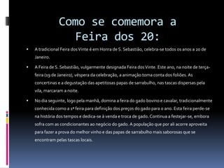 Como se comemora a Feira dos 20:A tradicional Feira dos Vinte é em Honra de S. Sebastião, celebra-se todos os anos a 20 de Janeiro. A Feira de S. Sebastião, vulgarmente designada Feira dos Vinte. Este ano, na noite de terça-feira (19 de Janeiro), véspera da celebração, a animação toma conta dos foliões. As concertinas e a degustação das apetitosas papas de sarrabulho, nas tascas dispersas pela vila, marcaram a noite. No dia seguinte, logo pela manhã, domina a feira do gado bovino e cavalar, tradicionalmente conhecida como a 1ª feira para definição dos preços do gado para o ano. Esta feira perde-se na história dos tempos e dedica-se à venda e troca de gado. Continua a festejar-se, embora sofra com as condicionantes ao negócio do gado. A população que por ali acorre aproveita para fazer a prova do melhor vinho e das papas de sarrabulho mais saborosas que se encontram pelas tascas locais.