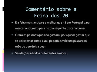 Comentário sobre a Feira dos 20É a feira mais antiga e a melhor que há em Portugal para marcar o sobreiro para no dia seguinte trocar a burra. É raro as pessoas que não gostam, pois quem gostar que se deixe estar como está, pois mais vale um pássaro na mão do que dois a voar.Saudações a todos os feirantes amigos. 