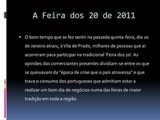 A Feira dos 20 de 2011O bom tempo que se fez sentir na passada quinta-feira, dia 20 de Janeiro atraiu, à Vila de Prado, milhares de pessoas que aí acorreram para participar na tradicional 'Feira dos 20'. As opiniões dos comerciantes presentes dividiam-se entre os que se queixavam da “época de crise que o país atravessa” e que trava o consumo dos portugueses que admitiam estar a realizar um bom dia de negócios numa das feiras de maior tradição em toda a região. 