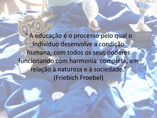 “ A educação é o processo pelo qual o
     indivíduo desenvolve a condição
   humana, com todos os seus poderes
funcionando com harmonia completa, em
    relação à natureza e à sociedade.”
             (Friebich Froebel)
 