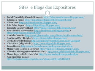 Sites e Blogs dos Expositores

   Isabel Pinto (Biby Casa de Bonecas): http://bibycasadebonecas.blogspot.com/
   Eduardo e Filipe: http://miniaturaseduardoefilipe.blogspot.com/
   Alice Costa: http://minisonhosalice.blogspot.com/
   Inês Paiva Raposo: http://liliputthings.blogspot.com/
   Elizabete Gonçalves (Elis): http://minis-onesecondlife.blogspot.com/
   Paula Marina Vasconcelos: http://labellecuisine.blogspot.com/ e
    http://shabbyparis.blogspot.com/
   Anabela Castelão: http://s116.photobucket.com/albums/o6/Forumanabela/
   Ana Novo (Tiny Delights): http://tinydelights.blogspot.com/
   Cecília Soares (Cilocas): http://community.webshots.com/user/Cilocas65
   Alicia Volta (Aligra Dolls): http://www.aligradolls.blogspot.com/
   Paulo Gomes: http://www.freewebs.com/paulo-gomes/index.htm
   Maria Vilela (Mimos e Doçuras): http://mimos-e-docuras.blogspot.com/
   Albertina Madruga (Poleirinho da Tina): ttp://www.poleirodatininha.blogspot.com/
   Marco Tagarra Pedro (Markês): http://www.facebook.com/markestlmv
   Ana Dias (Baú-necas):
    http://entertainment.webshots.com/album/580813661HZNlCf
 