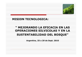 MISION TECNOLOGICA:


 “ MEJORANDO LA EFICACIA EN LAS
 OPERACIONES SILVICOLAS Y EN LA
  SUSTENTABILIDAD DEL BOSQUE”

       Argentina, 25 a 29 de Sept. 2010
 