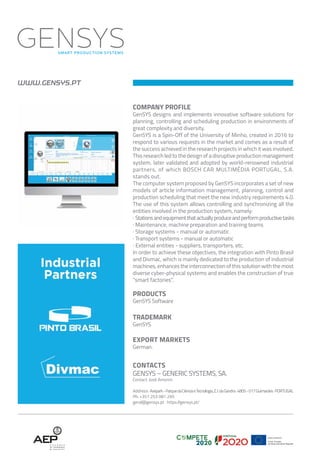 WWW.GENSYS.PT
CONTACTS
GENSYS – GENERIC SYSTEMS, SA.
Contact: José Amorim
Address: Avepark-ParquedaCiênciaeTecnologia,Z.I.daGandra·4805-017Guimarães·PORTUGAL
Ph: +351 253 081 295
geral@gensys.pt · https://gensys.pt/
COMPANY PROFILE
GenSYS designs and implements innovative software solutions for
planning, controlling and scheduling production in environments of
great complexity and diversity.
GenSYS is a Spin-Off of the University of Minho, created in 2016 to
respond to various requests in the market and comes as a result of
the success achieved in the research projects in which it was involved.
This research led to the design of a disruptive production management
system, later validated and adopted by world-renowned industrial
partners, of which BOSCH CAR MULTIMÉDIA PORTUGAL, S.A.
stands out.
The computer system proposed by GenSYS incorporates a set of new
models of article information management, planning, control and
production scheduling that meet the new industry requirements 4.0.
The use of this system allows controlling and synchronizing all the
entities involved in the production system, namely:
· Stationsandequipmentthatactuallyproduceandperformproductivetasks
· Maintenance, machine preparation and training teams
· Storage systems - manual or automatic
· Transport systems - manual or automatic
· External entities - suppliers, transporters, etc.
In order to achieve these objectives, the integration with Pinto Brasil
and Divmac, which is mainly dedicated to the production of industrial
machines, enhances the interconnection of this solution with the most
diverse cyber-physical systems and enables the construction of true
"smart factories".
PRODUCTS
GenSYS Software
TRADEMARK
GenSYS
EXPORT MARKETS
German.
 