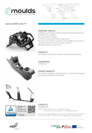 WWW.CRMOULDS.PT
CONTACTS
CR MOLDES
Contacts: Joaquim Rodrigues - CEO - joaquim@crmoulds.pt
Technical and commercial department - comercial@crmoulds.pt
Address: Rua da Indústria Metalúrgica, Nº916 · 2430-528 MARINHA GRANDE · PORTUGAL
Ph: +351 244 572 050 · F: +351 244 572 059 · info@crmoulds · www.crmoulds.pt
COMPANY PROFILE
CR Moldes is a Portuguese mold manufacturer from Marinha Grande,
founded in the year 2000.
We are a team of 45 people.
In 2018, our sales volume was 5 million euros.
We invest in our factory in Portugal, and we establish partnerships in
strategic countries in the mold / plastics industry.
We have a branch in South Africa.
PRODUCTS
Our company manufactures molds for injection plastic products
TRADEMARK
CR MOULDS
EXPORT MARKETS
Our business strategy is addressed to the 5 continents with the goal
to establish partnerships or tool shops.
 
