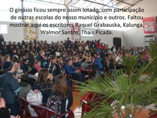 O ginásio ficou sempre assim lotado, com participação de outras escolas do nosso município e outros. Faltou mostrar aqui os escritores Raquel Grabauska, Kalunga, Walmor Santos, Thaís Picada. 