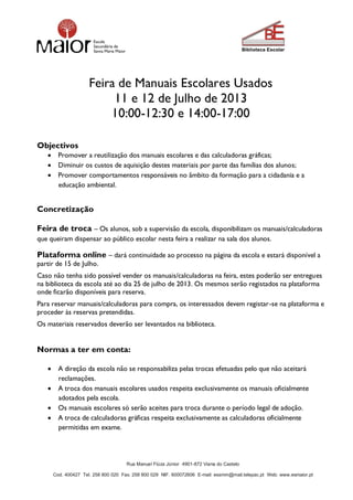 Rua Manuel Fiúza Júnior 4901-872 Viana do Castelo
Cod. 400427 Tel. 258 800 020 Fax. 258 800 029 NIF. 600072606 E-mail: essmm@mail.telepac.pt Web: www.esmaior.pt
Feira de Manuais Escolares Usados
11 e 12 de Julho de 2013
10:00-12:30 e 14:00-17:00
Objectivos
 Promover a reutilização dos manuais escolares e das calculadoras gráficas;
 Diminuir os custos de aquisição destes materiais por parte das famílias dos alunos;
 Promover comportamentos responsáveis no âmbito da formação para a cidadania e a
educação ambiental.
Concretização
Feira de troca – Os alunos, sob a supervisão da escola, disponibilizam os manuais/calculadoras
que queiram dispensar ao público escolar nesta feira a realizar na sala dos alunos.
Plataforma online – dará continuidade ao processo na página da escola e estará disponível a
partir de 15 de Julho.
Caso não tenha sido possível vender os manuais/calculadoras na feira, estes poderão ser entregues
na biblioteca da escola até ao dia 25 de julho de 2013. Os mesmos serão registados na plataforma
onde ficarão disponíveis para reserva.
Para reservar manuais/calculadoras para compra, os interessados devem registar-se na plataforma e
proceder às reservas pretendidas.
Os materiais reservados deverão ser levantados na biblioteca.
Normas a ter em conta:
 A direção da escola não se responsabiliza pelas trocas efetuadas pelo que não aceitará
reclamações.
 A troca dos manuais escolares usados respeita exclusivamente os manuais oficialmente
adotados pela escola.
 Os manuais escolares só serão aceites para troca durante o período legal de adoção.
 A troca de calculadoras gráficas respeita exclusivamente as calculadoras oficialmente
permitidas em exame.
 