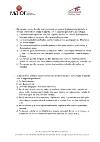 Rua Manuel Fiúza Júnior 4901-872 Viana do Castelo
Cod. 400427 Tel. 258 800 020 Fax. 258 800 029 NIF. 600072606 E-mail: essmm@mail.telepac.pt Web: www.esmaior.pt
 Os manuais a trocar deverão estar completos em número de páginas e/ou fascículos e
deverão estar em bom estado de acordo com os seguintes parâmetros de avaliação:
a) Capa devidamente presa ao livro sem rasgões e escritos ou rabiscos que impeçam a
leitura de todos os elementos informativos nela constantes;
b) Livro sem sujidade injustificada e páginas riscadas a tinta que impeçam ou dificultem a
sua leitura integral;
c) Os cantos do manual não poderão apresentar dobragens ou vincos que indiciem a
degradação do papel;
d) Os manuais que cumpram todos os requisitos de boa conservação referidos nas alíneas
a), b) e c) podem ser trocados pelo valor máximo correspondente à metade do preço
de capa;
e) Os manuais que não cumpram até dois dos requisitos referidos na alínea anterior
podem ser trocados pelo valor máximo correspondente à terça parte do preço de capa.
f) Os manuais que não cumpram nenhum dos requisitos referidos não podem ser
trocados.
 As calculadoras gráficas a trocar deverão estar em bom estado de conservação de acordo
com os seguintes parâmetros:
a) Em funcionamento;
b) Sem danos visíveis;
c) Com cabo de ligação e manual de instruções;
d) As calculadoras que cumpram todos os requisitos de boa conservação referidos nas
alíneas a), b) e c) podem ser trocadas pelo valor máximo correspondente à metade do
preço que figura em lista publicada no local;
e) As calculadoras que não cumpram os requisitos da alínea c) podem ser trocados pelo
valor máximo correspondente à terça parte do preço que figura em lista publicada no
local;
f) As calculadoras que não cumpram nenhum dos requisitos referidos não podem ser
trocadas;
g) No caso de se tratar de modelos fora do circuito comercial, deverá ser o vendedor a
estabelecer um preço, obedecendo às normas definidas nas alíneas d) e e).
 