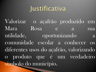 Valorizar o açafrão produzido em
Mara Rosa e a sua
utilidade, oportunizando a
comunidade escolar a conhecer os
diferentes usos do açafrão, valorizando
o produto que é um verdadeiro
símbolo do município.
 