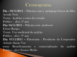 Dia : 03/11/2011 – Palestra com a pedagoga Cícera da Silva
Arruda Neto
Tema: Açafrão: o ouro do cerrado
Público - alvo: 5º ano
Dia: 04/11/2011 – Palestra com professor
Edson Borges
Tema: Uso medicinal do açafrão
Público - alvo: 9º ano
Dia: 07/11/2011 – Palestrante : Presidente da Cooperativa
Arlindo Simão Vaz
tema: Beneficiamento e comercialização do açafrão
Público - alvo: Ensino Médio
 