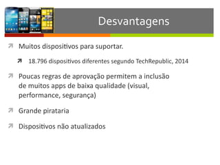 ì Muitos	
  disposiIvos	
  para	
  suportar.	
  	
  
ì 18.796	
  disposiIvos	
  diferentes	
  segundo	
  TechRepublic,	
  2014	
  
ì Poucas	
  regras	
  de	
  aprovação	
  permitem	
  a	
  inclusão	
   
de	
  muitos	
  apps	
  de	
  baixa	
  qualidade	
  (visual,	
   
performance,	
  segurança)	
  	
  
ì Grande	
  pirataria	
  	
  
ì DisposiIvos	
  não	
  atualizados	
  
Desvantagens
 