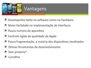ì Desempenho	
  tanto	
  no	
  sosware	
  como	
  no	
  hardware	
  
ì Maior	
  facilidade	
  na	
  implementação	
  de	
  interfaces	
  
ì Pouco	
  numero	
  de	
  aparelhos	
  
ì Controle	
  rígido	
  de	
  qualidade	
  da	
  Apple	
  
ì Pouca	
  fragmentação,	
  a	
  maioria	
  dos	
  disposiIvos	
  atualizados	
  
ì ÓImas	
  ferramentas	
  de	
  desenvolvimento	
  
ì Sem	
  pirataria*	
  
ì LucraIva
Vantagens
 