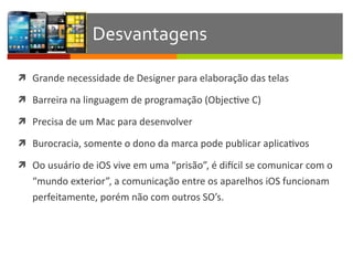 ì Grande	
  necessidade	
  de	
  Designer	
  para	
  elaboração	
  das	
  telas	
  
ì Barreira	
  na	
  linguagem	
  de	
  programação	
  (ObjecIve	
  C)	
  
ì Precisa	
  de	
  um	
  Mac	
  para	
  desenvolver	
  
ì Burocracia,	
  somente	
  o	
  dono	
  da	
  marca	
  pode	
  publicar	
  aplicaIvos	
  
ì Oo	
  usuário	
  de	
  iOS	
  vive	
  em	
  uma	
  “prisão”,	
  é	
  dixcil	
  se	
  comunicar	
  com	
  o	
  
“mundo	
  exterior”,	
  a	
  comunicação	
  entre	
  os	
  aparelhos	
  iOS	
  funcionam	
  
perfeitamente,	
  porém	
  não	
  com	
  outros	
  SO’s.
Desvantagens
 