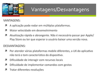 VANTAGENS:	
  
ì A	
  aplicação	
  pode	
  rodar	
  em	
  múlIplas	
  plataformas.	
  
ì Maior	
  velocidade	
  em	
  desenvolvimento	
  
ì Atualização	
  rápida	
  e	
  abrangente.	
  Não	
  é	
  necessário	
  passar	
  por	
  Apple/
Play	
  Store	
  ou	
  ter	
  que	
  esperar	
  o	
  usuário	
  baixar	
  uma	
  versão	
  nova.	
  
DESVANTAGENS:	
  
ì Por	
  atender	
  várias	
  plataformas	
  mobile	
  diferentes,	
  a	
  UX	
  do	
  aplicaIvo	
  
não	
  terá	
  o	
  tom	
  caracterísIco	
  do	
  disposiIvo.	
  
ì Diﬁculdade	
  de	
  interagir	
  com	
  recursos	
  locais	
  
ì Diﬁculdade	
  de	
  implementar	
  comandos	
  com	
  gestos	
  
ì Tratar	
  diferentes	
  resoluções
Vantagens/Desvantagens
 
