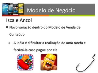 Isca	
  e	
  Anzol
Modelo	
  de	
  Negócio
§ Novo	
  variação	
  dentro	
  do	
  Modelo	
  de	
  Venda	
  de	
  
Conteúdo	
  
o A	
  idéia	
  é	
  diﬁcultar	
  a	
  realização	
  de	
  uma	
  tarefa	
  e	
  
facilitá-­‐la	
  caso	
  pague	
  por	
  ela
 