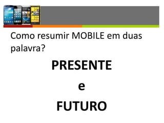 Como	
  resumir	
  MOBILE	
  em	
  duas	
  
palavra?	
  
PRESENTE	
  
e	
  
FUTURO
 