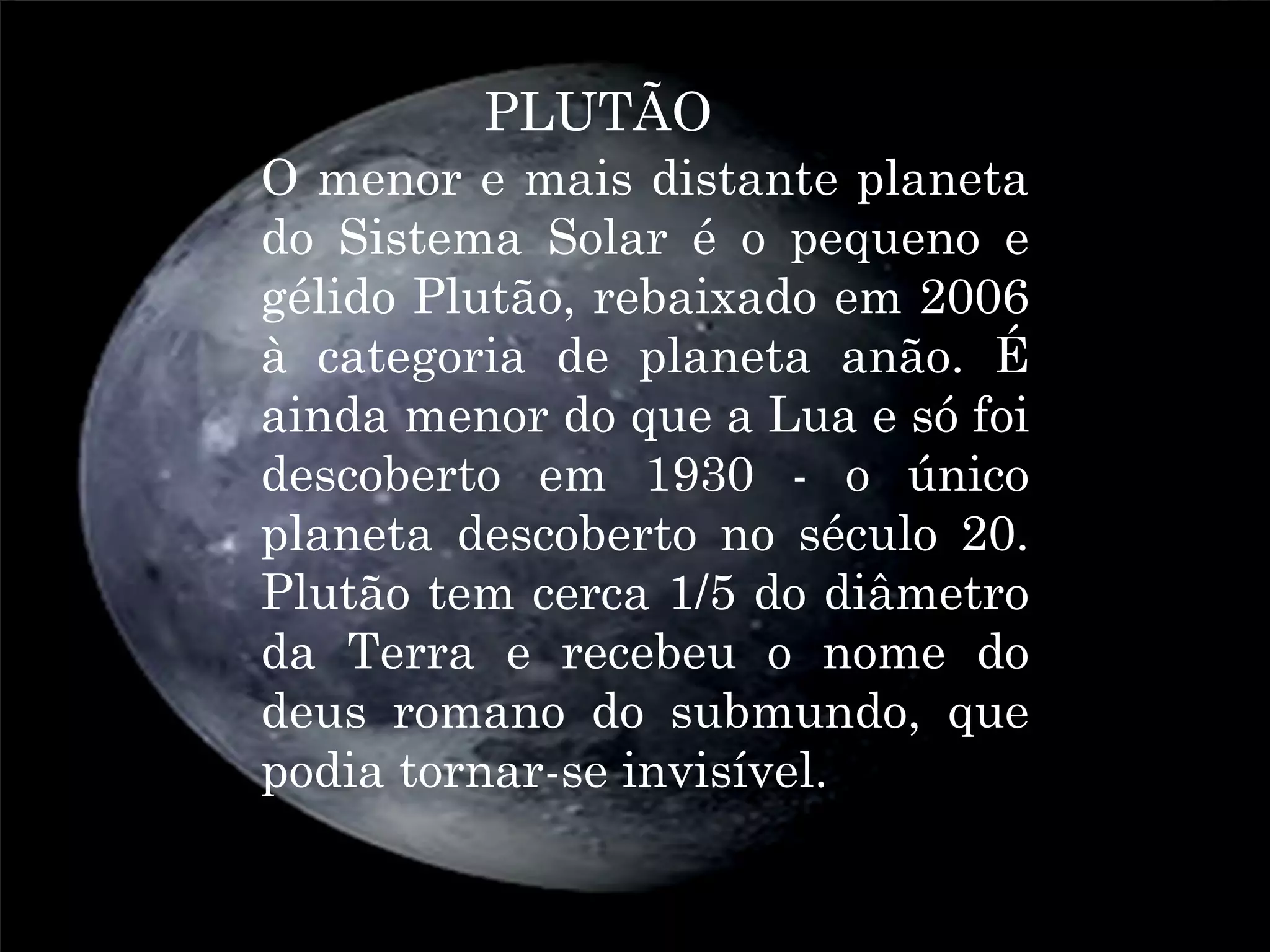 PLUTÃO
O menor e mais distante planeta
do Sistema Solar é o pequeno e
gélido Plutão, rebaixado em 2006
à categoria de planeta anão. É
ainda menor do que a Lua e só foi
descoberto em 1930 - o único
planeta descoberto no século 20.
Plutão tem cerca 1/5 do diâmetro
da Terra e recebeu o nome do
deus romano do submundo, que
podia tornar-se invisível.
 