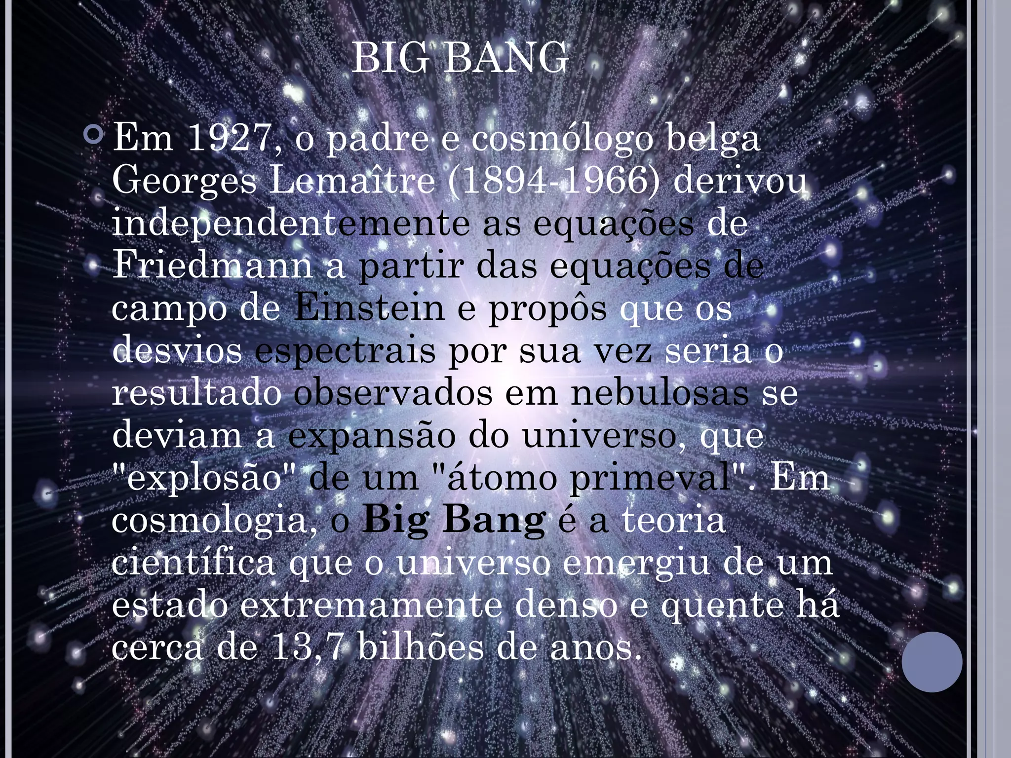 BIG BANG
 Em 1927, o padre e cosmólogo belga
 Georges Lemaître (1894-1966) derivou
 independentemente as equações de
 Friedmann a partir das equações de
 campo de Einstein e propôs que os
 desvios espectrais por sua vez seria o
 resultado observados em nebulosas se
 deviam a expansão do universo, que
 "explosão" de um "átomo primeval". Em
 cosmologia, o Big Bang é a teoria
 científica que o universo emergiu de um
 estado extremamente denso e quente há
 cerca de 13,7 bilhões de anos.
 